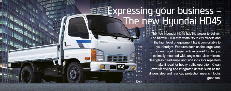 Expressing your business �  The new Hyundai HD45.The new Hyundai HD45 has the power to deliver. The narrow 1760mm width fits to city streets and the high level of equipment fits it comfortably to your budget. Features such as the large wrap around front bumper with recessed fog lamps, optimally mounted wide angle rear view mirrors, clear glass headlamps and side indicator repeaters make it ideal for heavy traffic operation. Clean exterior styling and integrated details such as the drivers step and rear cab protection means it looks good too.